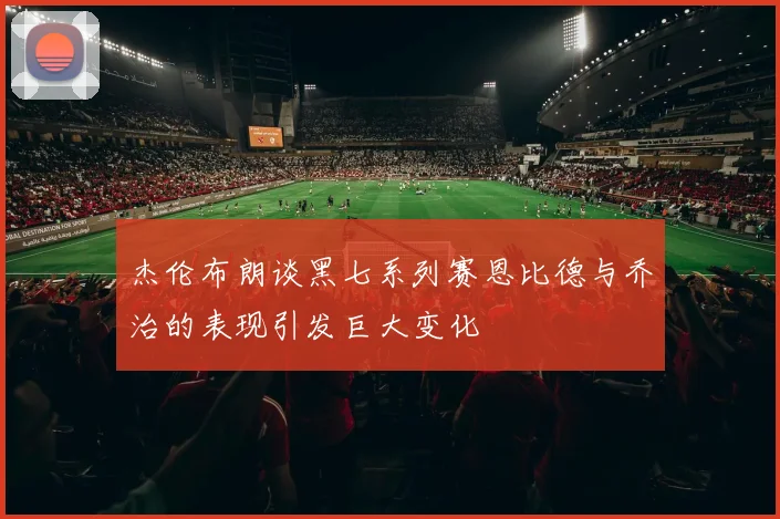 杰伦布朗谈黑七系列赛恩比德与乔治的表现引发巨大变化