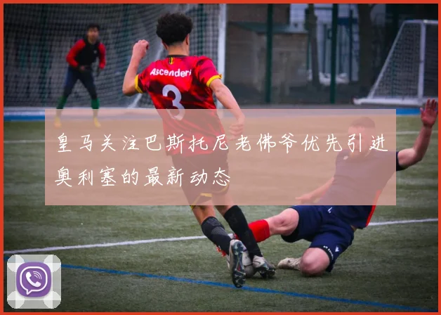 皇马关注巴斯托尼老佛爷优先引进奥利塞的最新动态