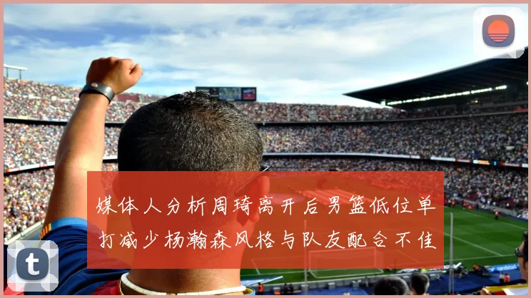 媒体人分析周琦离开后男篮低位单打减少杨瀚森风格与队友配合不佳