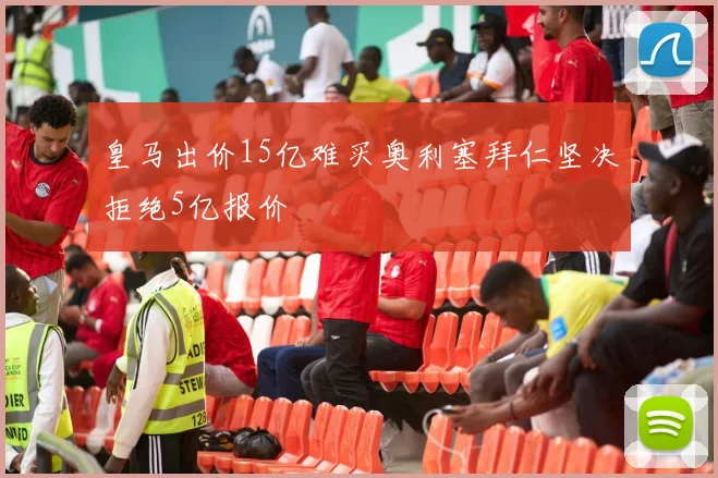 皇马出价15亿难买奥利塞拜仁坚决拒绝5亿报价