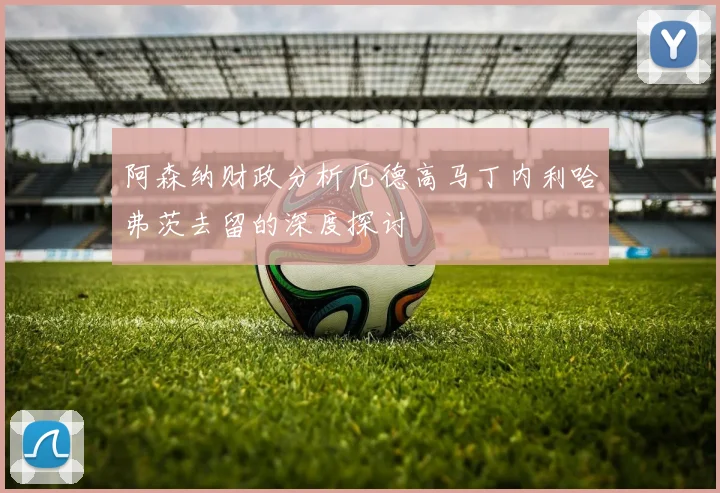 阿森纳财政分析厄德高马丁内利哈弗茨去留的深度探讨