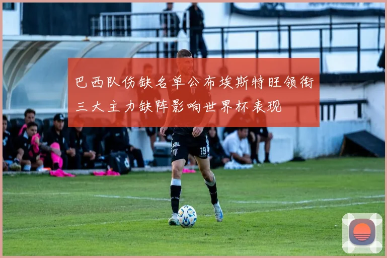 巴西队伤缺名单公布埃斯特旺领衔三大主力缺阵影响世界杯表现