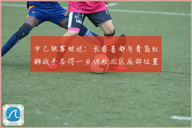 中乙联赛综述：长春喜都与青岛红狮战平各得一分仍处北区底部位置