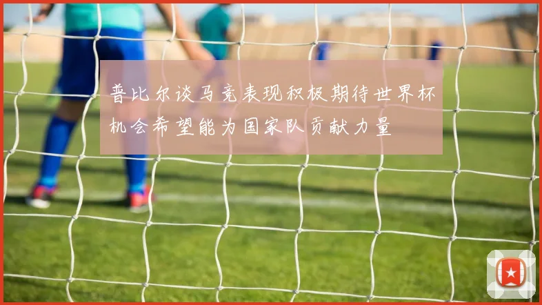 普比尔谈马竞表现积极期待世界杯机会希望能为国家队贡献力量