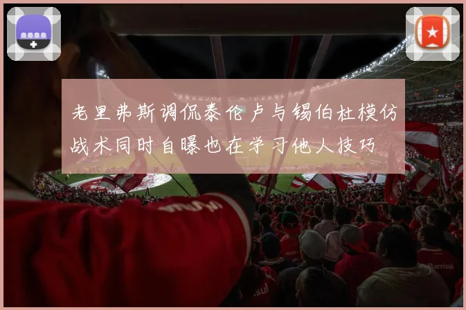 老里弗斯调侃泰伦卢与锡伯杜模仿战术同时自曝也在学习他人技巧