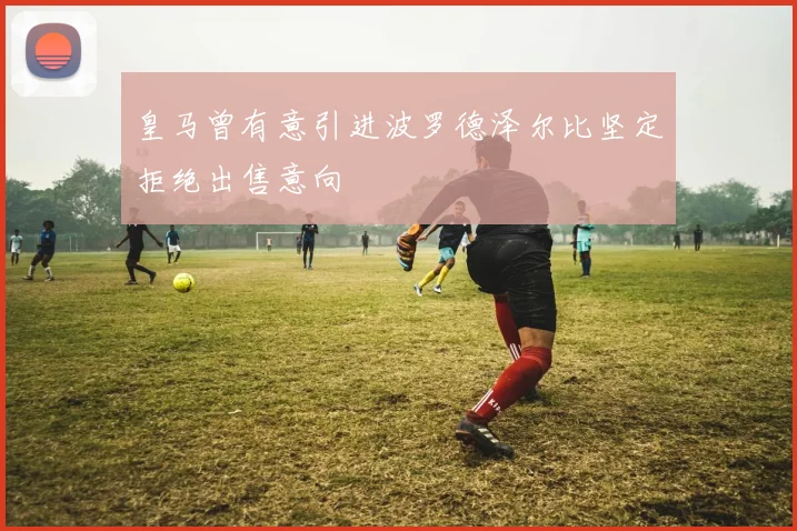 皇马曾有意引进波罗德泽尔比坚定拒绝出售意向