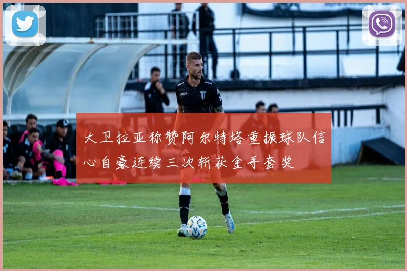 大卫拉亚称赞阿尔特塔重振球队信心自豪连续三次斩获金手套奖
