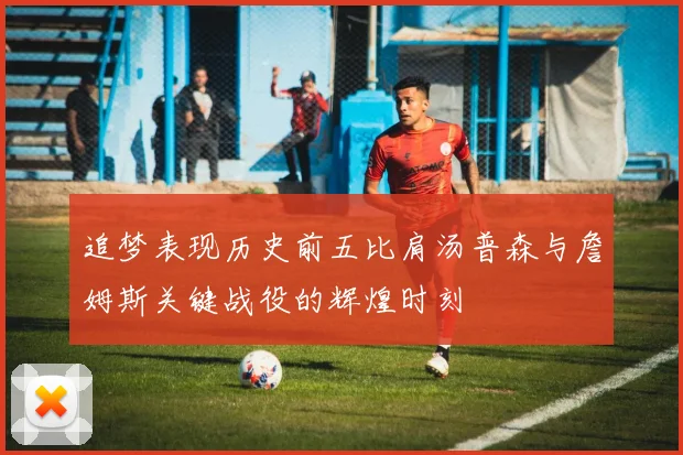 追梦表现历史前五比肩汤普森与詹姆斯关键战役的辉煌时刻