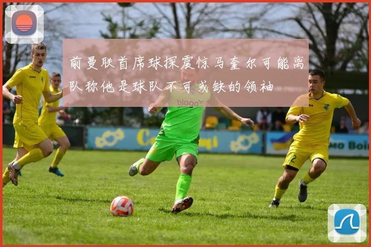 前曼联首席球探震惊马奎尔可能离队称他是球队不可或缺的领袖