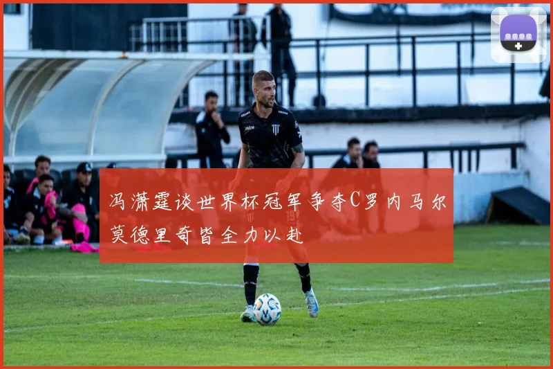 冯潇霆谈世界杯冠军争夺C罗内马尔莫德里奇皆全力以赴