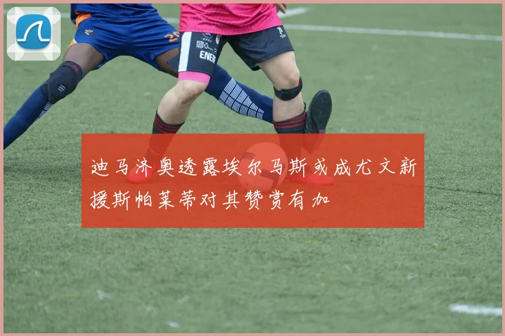 迪马济奥透露埃尔马斯或成尤文新援斯帕莱蒂对其赞赏有加