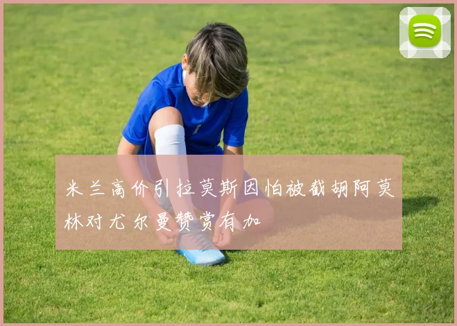 米兰高价引拉莫斯因怕被截胡阿莫林对尤尔曼赞赏有加