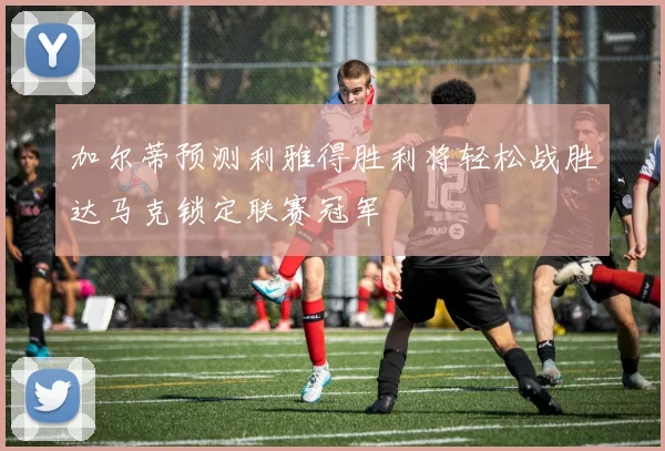 加尔蒂预测利雅得胜利将轻松战胜达马克锁定联赛冠军