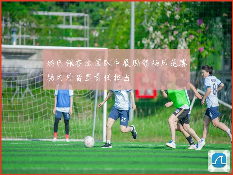 姆巴佩在法国队中展现领袖风范赛场内外皆显责任担当