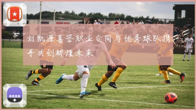 刘凯源喜签职业合同与优秀球队携手共创辉煌未来