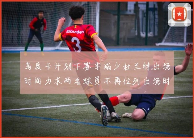 乌度卡计划下赛季减少杜兰特出场时间力求两名球员不再位列出场时间前五