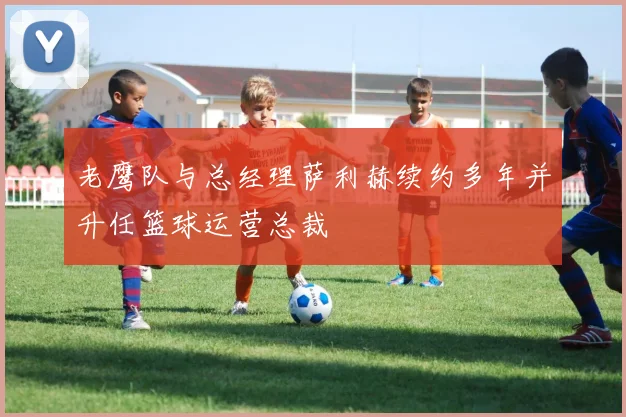老鹰队与总经理萨利赫续约多年并升任篮球运营总裁